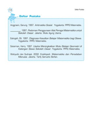 Matematika III118
Daftar Pustaka
Anggraeni, Ganung. 1997. Aritmatika Sosial. Yogyakarta: PPPG Matematika.
___________. 1997. Pedoman Penggunaan Alat Peraga Matematika untuk
Sekolah Dasar. Jakarta: Mulia Agung Utama.
Estingsih, Elli. 1997. Diagnosa Kesulitan Belajar Matematika bagi Siswa.
Yogyakarta: PPPG Matematika.
Sukarman, Herry. 1997. Usaha Meningkatkan Mutu Belajar Geometri di
Kalangan Siswa Sekolah Dasar. Yogyakarta: PPPG Matematika.
Wahyudin dan Sudrajat. 2002. Ensiklopedi. Matematika dan Peradaban
Manusia. Jakarta. Tarify Samudra Berlian.
Daftar Pustaka
 