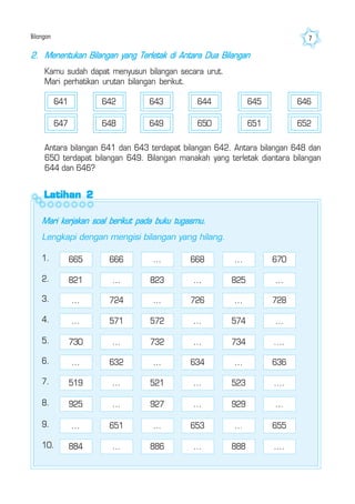 Bilangan 7
Antara bilangan 641 dan 643 terdapat bilangan 642. Antara bilangan 648 dan
650 terdapat bilangan 649. Bilangan manakah yang terletak diantara bilangan
644 dan 646?
641 642 643 644 645 646
647 648 649 650 651 652
Latihan 2Latihan 2Latihan 2Latihan 2Latihan 2
Mari kerjakan soal berikut pada buku tugasmu.
Lengkapi dengan mengisi bilangan yang hilang.
2. Menentukan Bilangan yang Terletak di Antara Dua Bilangan
Kamu sudah dapat menyusun bilangan secara urut.
Mari perhatikan urutan bilangan berikut.
1. 665 666 ... 668 ... 670
2. 821 ... 823 ... 825 ...
3. ... 724 ... 726 ... 728
4. ... 571 572 ... 574 ...
5. 730 ... 732 ... 734 ....
6. ... 632 ... 634 ... 636
7. 519 ... 521 ... 523 ....
8. 925 ... 927 ... 929 ...
9. ... 651 ... 653 ... 655
10. 884 ... 886 ... 888 ....
 