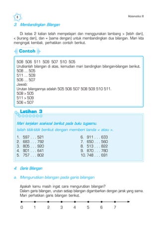 Matematika III8
3. Membandingkan Bilangan
Di kelas 2 kalian telah mempelajari dan menggunakan lambang > (lebih dari),
< (kurang dari), dan = (sama dengan) untuk membandingkan dua bilangan. Mari kita
mengingat kembali, perhatikan contoh berikut.
508 506 511 509 507 510 505
Urutkanlah bilangan di atas, kemudian mari bandingkan bilangan-bilangan berikut.
508 ... 505
511 ... 509
506 ... 507
Jawab:
Urutan bilangannya adalah 505 506 507 508 509 510 511.
508 > 505
511 > 509
506 < 507
Latihan 3Latihan 3Latihan 3Latihan 3Latihan 3
Mari kerjakan soal-soal berikut pada buku tugasmu.
Isilah titik-titik berikut dengan memberi tanda < atau >.
1. 597 . . . 521
2. 683 . . . 792
3. 805 . . . 920
4. 901 . . . 641
5. 757 . . . 802
6. 911 . . . 633
7. 650 . . . 560
8. 513 . . . 822
9. 870 . . . 780
10. 748 . . . 691
4. Garis Bilangan
a. Mengurutkan bilangan pada garis bilangan
Apakah kamu masih ingat cara mengurutkan bilangan?
Dalam garis bilangan, urutan setiap bilangan digambarkan dengan jarak yang sama.
Mari perhatikan garis bilangan berikut.
0 1 2 3 4 5 6 7
Contoh
 