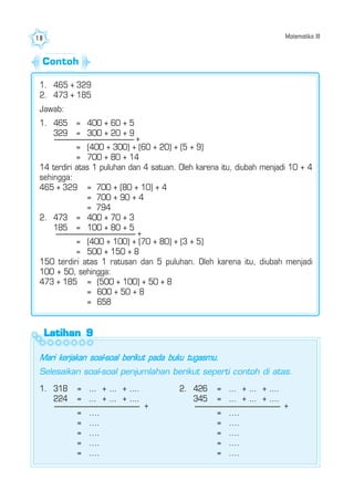 Matematika III18
Latihan 9Latihan 9Latihan 9Latihan 9Latihan 9
1. 465 + 329
2. 473 + 185
Jawab:
1. 465 = 400 + 60 + 5
329 = 300 + 20 + 9
= (400 + 300) + (60 + 20) + (5 + 9)
= 700 + 80 + 14
14 terdiri atas 1 puluhan dan 4 satuan. Oleh karena itu, diubah menjadi 10 + 4
sehingga:
465 + 329 = 700 + (80 + 10) + 4
= 700 + 90 + 4
= 794
2. 473 = 400 + 70 + 3
185 = 100 + 80 + 5
= (400 + 100) + (70 + 80) + (3 + 5)
= 500 + 150 + 8
150 terdiri atas 1 ratusan dan 5 puluhan. Oleh karena itu, diubah menjadi
100 + 50, sehingga:
473 + 185 = (500 + 100) + 50 + 8
= 600 + 50 + 8
= 658
+
+
Mari kerjakan soal-soal berikut pada buku tugasmu.
Selesaikan soal-soal penjumlahan berikut seperti contoh di atas.
1. 318 = ... + ... + ....
224 = ... + ... + ....
= ....
= ....
= ....
= ....
= ....
2. 426 = ... + ... + ....
345 = ... + ... + ....
= ....
= ....
= ....
= ....
= ....
+ +
Contoh
 