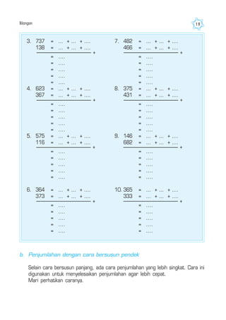 Bilangan 19
3. 737 = ... + ... + ....
138 = ... + ... + ....
= ....
= ....
= ....
= ....
= ....
4. 623 = ... + ... + ....
367 = ... + ... + ....
= ....
= ....
= ....
= ....
= ....
5. 575 = ... + ... + ....
116 = ... + ... + ....
= ....
= ....
= ....
= ....
= ....
6. 364 = ... + ... + ....
373 = ... + ... + ....
= ....
= ....
= ....
= ....
= ....
7. 482 = ... + ... + ....
466 = ... + ... + ....
= ....
= ....
= ....
= ....
= ....
8. 375 = ... + ... + ....
431 = ... + ... + ....
= ....
= ....
= ....
= ....
= ....
9. 146 = ... + ... + ....
682 = ... + ... + ....
= ....
= ....
= ....
= ....
= ....
10. 365 = ... + ... + ....
333 = ... + ... + ....
= ....
= ....
= ....
= ....
= ....
+
+
+
+
+
+
+
+
b. Penjumlahan dengan cara bersusun pendek
Selain cara bersusun panjang, ada cara penjumlahan yang lebih singkat. Cara ini
digunakan untuk menyelesaikan penjumlahan agar lebih cepat.
Mari perhatikan caranya.
 
