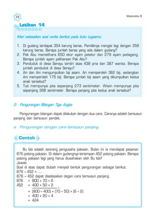 Matematika III28
Latihan 14Latihan 14Latihan 14Latihan 14Latihan 14
Mari selesaikan soal cerita berikut pada buku tugasmu.
1. Di gudang terdapat 354 karung beras. Pemiliknya mengisi lagi dengan 359
karung beras. Berapa jumlah beras yang ada dalam gudang?
2. Pak Abu memelihara 650 ekor ayam petelur dan 279 ayam pedagang.
Berapa jumlah ayam peliharaan Pak Abu?
3. Penduduk di desa Serayu terdiri atas 438 pria dan 387 wanita. Berapa
jumlah penduduk di desa Serayu?
4. Ari dan Ani mengumpulkan biji asam. Ari memperoleh 362 biji, sedangkan
Ani memperoleh 175 biji. Berapa jumlah biji asam yang dikumpulkan kedua
anak tersebut?
5. Tuti mempunyai pita sepanjang 273 sentimeter. Wiwin mempunyai pita
sepanjang 268 sentimeter. Berapa panjang pita kedua anak tersebut?
2. Pengurangan Bilangan Tiga Angka
Pengurangan bilangan dapat dilakukan dengan dua cara. Caranya adalah bersusun
panjang dan bersusun pendek.
a. Pengurangan dengan cara bersusun panjang
Contoh
Bu Ida adalah seorang pengusaha pakaian. Bulan ini ia mendapat pesanan
876 potong pakaian. Di dalam gudangnya tersimpan 452 potong pakaian. Berapa
potong pakaian lagi yang harus diusahakan oleh Bu Ida?
Jawab:
Soal di atas dapat diubah menjadi bentuk pengurangan sebagai berikut.
876 – 452 = ....
876 – 452 dapat diselesaikan degan cara bersusun panjang.
876 = 800 + 70 + 6
452 = 400 + 50 + 2
= (800 – 400) + (70 – 50) + (6 – 2)
= 400 + 20 + 4
= 424
–
 