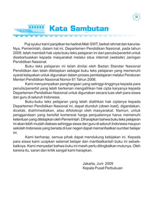 iiiiiiiiiiiiiii
Puji syukur kami panjatkan ke hadiratAllah SWT, berkat rahmat dan karunia-
Nya, Pemerintah, dalam hal ini, Departemen Pendidikan Nasional, pada tahun
2009, telah membeli hak cipta buku teks pelajaran ini dari penulis/penerbit untuk
disebarluaskan kepada masyarakat melalui situs internet (website) Jaringan
Pendidikan Nasional.
Buku teks pelajaran ini telah dinilai oleh Badan Standar Nasional
Pendidikan dan telah ditetapkan sebagai buku teks pelajaran yang memenuhi
syarat kelayakan untuk digunakan dalam proses pembelajaran melalui Peraturan
Menteri Pendidikan Nasional Nomor 81 Tahun 2008.
Kami menyampaikan penghargaan yang setinggi-tingginya kepada para
penulis/penerbit yang telah berkenan mengalihkan hak cipta karyanya kepada
Departemen Pendidikan Nasional untuk digunakan secara luas oleh para siswa
dan guru di seluruh Indonesia.
Buku-buku teks pelajaran yang telah dialihkan hak ciptanya kepada
Departemen Pendidikan Nasional ini, dapat diunduh (down load), digandakan,
dicetak, dialihmediakan, atau difotokopi oleh masyarakat. Namun, untuk
penggandaan yang bersifat komersial harga penjualannya harus memenuhi
ketentuan yang ditetapkan oleh Pemerintah. Diharapkan bahwa buku teks pelajaran
ini akan lebih mudah diakses sehingga siswa dan guru di seluruh Indonesia maupun
sekolah Indonesia yang berada di luar negeri dapat memanfaatkan sumber belajar
ini.
Kami berharap, semua pihak dapat mendukung kebijakan ini. Kepada
para siswa kami ucapkan selamat belajar dan manfaatkanlah buku ini sebaik-
baiknya. Kami menyadari bahwa buku ini masih perlu ditingkatkan mutunya. Oleh
karena itu, saran dan kritik sangat kami harapkan.
Jakarta, Juni 2009
Kepala Pusat Perbukuan
Kata PengantarKata Sambutan
 
