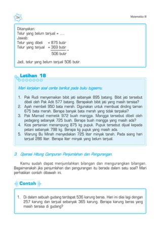 Matematika III34
Latihan 18Latihan 18Latihan 18Latihan 18Latihan 18
Mari kerjakan soal cerita berikut pada buku tugasmu.
1. Pak Rudi menyemaikan bibit jati sebanyak 895 batang. Bibit jati tersebut
dibeli oleh Pak Adit 577 batang. Berapakah bibit jati yang masih tersisa?
2. Ayah membeli 950 bata merah. Digunakan untuk membuat dinding taman
675 bata merah. Berapa banyak bata merah yang tidak terpakai?
3. Pak Mamad memetik 972 buah mangga. Mangga tersebut dibeli oleh
pedagang sebanyak 725 buah. Berapa buah mangga yang masih ada?
4. Kios pertanian menampung 875 kg pupuk. Pupuk tersebut dijual kepada
petani sebanyak 798 kg. Berapa kg pupuk yang masih ada.
5. Warung Bu Minah menyediakan 725 liter minyak tanah. Pada siang hari
terjual 286 liter. Berapa liter minyak yang belum terjual.
Ditanyakan:
Telur yang belum terjual = ....
Jawab:
Telur yang dibeli = 875 butir
Telur yang terjual = 369 butir
506 butir
Jadi, telur yang belum terjual 506 butir.
–
3. Operasi Hitung Campuran Penjumlahan dan Pengurangan.
Kamu sudah dapat menjumlahkan bilangan dan mengurangkan bilangan.
Bagaimanakah jika penjumlahan dan pengurangan itu berada dalam satu soal? Mari
perhatikan contoh dibawah ini.
1. Di dalam sebuah gudang terdapat 536 karung beras. Hari ini diisi lagi dengan
257 karung dan terjual sebanyak 365 karung. Berapa karung beras yang
masih tersisa di gudang?
Contoh
 