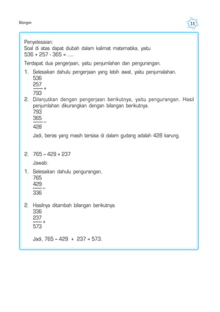 Bilangan 35
Penyelesaian:
Soal di atas dapat diubah dalam kalimat matematika, yaitu
536 + 257 - 365 = ....
Terdapat dua pengerjaan, yaitu penjumlahan dan pengurangan.
1. Selesaikan dahulu pengerjaan yang lebih awal, yaitu penjumalahan.
536
257
793
2. Dilanjutkan dengan pengerjaan berikutnya, yaitu pengurangan. Hasil
penjumlahan dikurangkan dengan bilangan berikutnya.
793
365
428
Jadi, beras yang masih tersisa di dalam gudang adalah 428 karung.
2. 765 – 429 + 237
Jawab:
1. Selesaikan dahulu pengurangan.
765
429
336
2. Hasilnya ditambah bilangan berikutnya.
336
237
573
Jadi, 765 – 429 + 237 = 573.
+
–
–
+
 