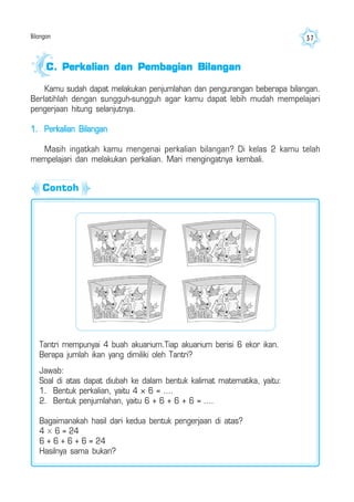 Bilangan 37
Kamu sudah dapat melakukan penjumlahan dan pengurangan beberapa bilangan.
Berlatihlah dengan sungguh-sungguh agar kamu dapat lebih mudah mempelajari
pengerjaan hitung selanjutnya.
1. Perkalian Bilangan
Masih ingatkah kamu mengenai perkalian bilangan? Di kelas 2 kamu telah
mempelajari dan melakukan perkalian. Mari mengingatnya kembali.
C.C.C.C.C. Perkalian dan Pembagian BilanganPerkalian dan Pembagian BilanganPerkalian dan Pembagian BilanganPerkalian dan Pembagian BilanganPerkalian dan Pembagian Bilangan
Tantri mempunyai 4 buah akuarium.Tiap akuarium berisi 6 ekor ikan.
Berapa jumlah ikan yang dimiliki oleh Tantri?
Jawab:
Soal di atas dapat diubah ke dalam bentuk kalimat matematika, yaitu:
1. Bentuk perkalian, yaitu 4 × 6 = ....
2. Bentuk penjumlahan, yaitu 6 + 6 + 6 + 6 = ....
Bagaimanakah hasil dari kedua bentuk pengerjaan di atas?
4 × 6 = 24
6 + 6 + 6 + 6 = 24
Hasilnya sama bukan?
Contoh
 