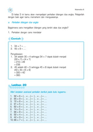 Matematika III38
Latihan 20Latihan 20Latihan 20Latihan 20Latihan 20
Mari kerjakan soal-soal perkalian berikut pada buku tugasmu.
1. 92 × 6 = (... × ...) + (... × ...) = ....
2. 85 × 9 = (... × ...) + (... × ...) = ....
3. 72 × 8 = (... × ...) + (... × ...) = ....
4. 91 × 5 = (... × ...) + (... × ...) = ....
5. 82 × 6 = (... × ...) + (... × ...) = ....
6. 74 × 5 = (... × ...) + (... × ...) = ....
7. 86 × 8 = (... × ...) + (... × ...) = ....
8. 92 × 4 = (... × ...) + (... × ...) = ....
9. 42 × 9 = (... × ...) + (... × ...) = ....
10. 86 × 7 = (... × ...) + (... × ...) = ....
Di kelas 3 ini kamu akan mempelajari perkalian bilangan dua angka. Pelajarilah
dengan baik agar kamu memahami dan menguasainya.
a. Perkalian bilangan dua angka
Bagaimana cara mengalikan bilangan yang terdiri atas dua angka?
1. Perkalian dengan cara mendatar
1. 34 × 7 = ....
2. 45 × 8 = ....
Penyelesaian:
1. 34 adalah 30 + 4 sehingga 34 × 7 dapat diubah menjadi
(30 × 7) + (4 × 7)
= 210 + 28
= 238.
2. 45 adalah 40 + 5 sehingga 45 × 8 dapat diubah menjadi
(40 × 8) + (5 × 8)
= 320 + 40
= 360.
Contoh
 