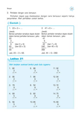 Bilangan 39
2. Perkalian dengan cara bersusun
Perkalian dapat juga diselesaikan dengan cara bersusun seperti halnya
penjumlahan. Mari perhatikan contoh berikut.
1. 23 × 3 = ....
Jawab:
Bentuk perkalian tersebut dapat diubah
dalam bentuk perkalian bersusun, yaitu:
23
3
9 (dari 3 × 3)
60 (dari 20 × 3)
69
Jadi, 23 × 3 = 69.
×
×
2. 47 × 6 = ….
Jawab:
Bentuk perkalian tersebut dapat diubah
dalam bentuk bersusun, yaitu:
47
6
42 (dari 7 × 6)
240 (dari 40 × 6)
282
Jadi, 44 × 6 = 282.
×
+
Latihan 21Latihan 21Latihan 21Latihan 21Latihan 21
Mari kerjakan soal-soal berikut pada buku tugasmu.
1. 82
2
....
2. 95
2
....
3. 79
9
....
4. 68
5
....
5. 56
5
....
6. 88
3
....
7. 86
6
....
8. 52
8
....
9. 82
8
....
10. 85
7
....
11. 92
5
....
12. 94
3
....
13. 72
8
....
14. 75
8
....
15. 90
6
....
×
×
×
×
×
×
×
×
×
×
×
×
×
×
×
Contoh
 
