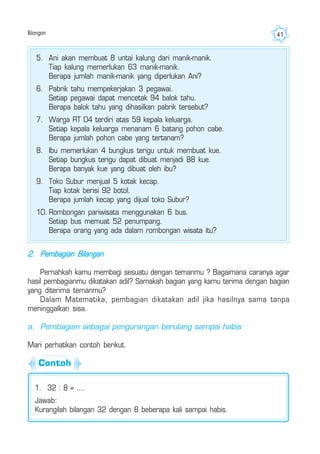 Bilangan 41
5. Ani akan membuat 8 untai kalung dari manik-manik.
Tiap kalung memerlukan 63 manik-manik.
Berapa jumlah manik-manik yang diperlukan Ani?
6. Pabrik tahu mempekerjakan 3 pegawai.
Setiap pegawai dapat mencetak 94 balok tahu.
Berapa balok tahu yang dihasilkan pabrik tersebut?
7. Warga RT 04 terdiri atas 59 kepala keluarga.
Setiap kepala keluarga menanam 6 batang pohon cabe.
Berapa jumlah pohon cabe yang tertanam?
8. Ibu memerlukan 4 bungkus terigu untuk membuat kue.
Setiap bungkus terigu dapat dibuat menjadi 88 kue.
Berapa banyak kue yang dibuat oleh ibu?
9. Toko Subur menjual 5 kotak kecap.
Tiap kotak berisi 92 botol.
Berapa jumlah kecap yang dijual toko Subur?
10. Rombongan pariwisata menggunakan 6 bus.
Setiap bus memuat 52 penumpang.
Berapa orang yang ada dalam rombongan wisata itu?
2. Pembagian Bilangan
Pernahkah kamu membagi sesuatu dengan temanmu ? Bagaimana caranya agar
hasil pembagianmu dikatakan adil? Samakah bagian yang kamu terima dengan bagian
yang diterima temanmu?
Dalam Matematika, pembagian dikatakan adil jika hasilnya sama tanpa
meninggalkan sisa.
a. Pembagian sebagai pengurangan berulang sampai habis
Mari perhatikan contoh berikut.
1. 32 : 8 = ....
Jawab:
Kurangilah bilangan 32 dengan 8 beberapa kali sampai habis.
Contoh
 