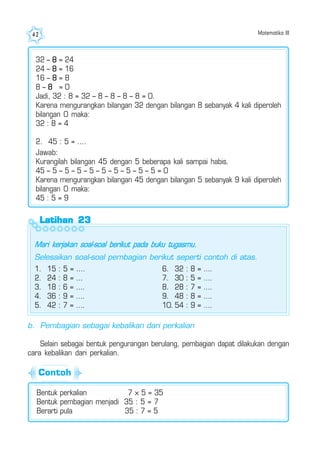 Matematika III42
b. Pembagian sebagai kebalikan dari perkalian
Selain sebagai bentuk pengurangan berulang, pembagian dapat dilakukan dengan
cara kebalikan dari perkalian.
Bentuk perkalian 7 × 5 = 35
Bentuk pembagian menjadi 35 : 5 = 7
Berarti pula 35 : 7 = 5
32 – 8 = 24
24 – 8 = 16
16 – 8 = 8
8 – 8 = 0
Jadi, 32 : 8 = 32 – 8 – 8 – 8 – 8 = 0.
Karena mengurangkan bilangan 32 dengan bilangan 8 sebanyak 4 kali diperoleh
bilangan 0 maka:
32 : 8 = 4
2. 45 : 5 = ....
Jawab:
Kurangilah bilangan 45 dengan 5 beberapa kali sampai habis.
45 – 5 – 5 – 5 – 5 – 5 – 5 – 5 – 5 – 5 = 0
Karena mengurangkan bilangan 45 dengan bilangan 5 sebanyak 9 kali diperoleh
bilangan 0 maka:
45 : 5 = 9
Latihan 23Latihan 23Latihan 23Latihan 23Latihan 23
Mari kerjakan soal-soal berikut pada buku tugasmu.
Selesaikan soal-soal pembagian berikut seperti contoh di atas.
1. 15 : 5 = ....
2. 24 : 8 = ...
3. 18 : 6 = ….
4. 36 : 9 = ….
5. 42 : 7 = ….
6. 32 : 8 = ….
7. 30 : 5 = ….
8. 28 : 7 = ….
9. 48 : 8 = ….
10. 54 : 9 = ….
Contoh
 