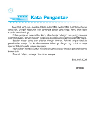 iviviviviv
Anak-anak yang rajin, mari kita belajar matematika. Matematika bukanlah pelajaran
yang sulit. Dengan ketekunan dan semangat belajar yang tinggi, kamu akan lebih
mudah memahaminya.
Dalam pelajaran matematika, kamu akan belajar bilangan dan penggunaannya
dalam kehidupan. Banyak masalah yang dapat diselesaikan dengan konsep matematika.
Bacalah materi yang akan dibahas dengan cermat. Pahami langkah-langkah
penyelesaian soalnya, dan kerjakan soal-soal latihannya. Jangan ragu untuk bertanya
dan berdiskusi kepada teman atau guru.
Rajin-rajinlah membaca untuk menambah wawasan agar ilmu dan pengetahuanmu
bertambah.
Selamat belajar, semoga cita-citamu tercapai.
Solo, Mei 2008
Penyusun
Kata PengantarKata Pengantar
 