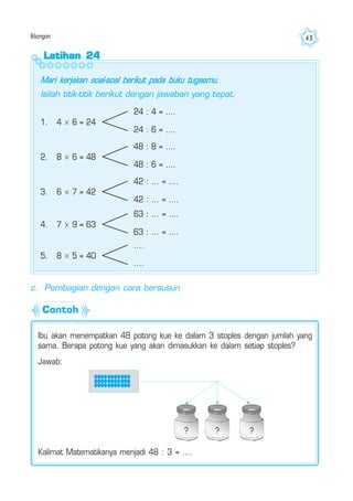 Bilangan 43
Latihan 24Latihan 24Latihan 24Latihan 24Latihan 24
Mari kerjakan soal-soal berikut pada buku tugasmu.
Isilah titik-titik berikut dengan jawaban yang tepat.
1. 4 × 6 = 24
24 : 4 = ....
24 : 6 = ....
2. 8 × 6 = 48
48 : 8 = ....
48 : 6 = ....
3. 6 × 7 = 42
42 : ... = ....
42 : ... = ....
4. 7 × 9 = 63
63 : ... = ....
63 : ... = ....
5. 8 × 5 = 40
....
....
c. Pembagian dengan cara bersusun
Ibu akan menempatkan 48 potong kue ke dalam 3 stoples dengan jumlah yang
sama. Berapa potong kue yang akan dimasukkan ke dalam setiap stoples?
Jawab:
Kalimat Matematikanya menjadi 48 : 3 = ....
? ? ?
Contoh
 