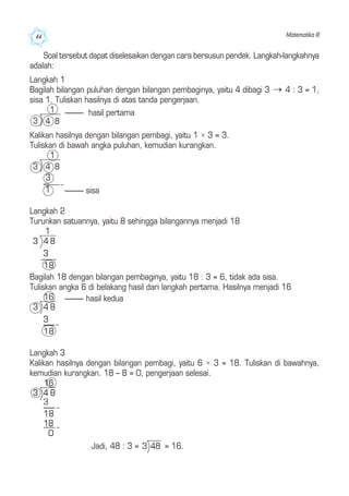 Matematika III44
Soal tersebut dapat diselesaikan dengan cara bersusun pendek. Langkah-langkahnya
adalah:
Langkah 1
Bagilah bilangan puluhan dengan bilangan pembaginya, yaitu 4 dibagi 3 4 : 3 = 1,
sisa 1. Tuliskan hasilnya di atas tanda pengerjaan.
Kalikan hasilnya dengan bilangan pembagi, yaitu 1 × 3 = 3.
Tuliskan di bawah angka puluhan, kemudian kurangkan.
Langkah 2
Turunkan satuannya, yaitu 8 sehingga bilangannya menjadi 18
Bagilah 18 dengan bilangan pembaginya, yaitu 18 : 3 = 6, tidak ada sisa.
Tuliskan angka 6 di belakang hasil dari langkah pertama. Hasilnya menjadi 16
Langkah 3
Kalikan hasilnya dengan bilangan pembagi, yaitu 6 × 3 = 18. Tuliskan di bawahnya,
kemudian kurangkan. 18 – 8 = 0, pengerjaan selesai.
Jadi, 48 : 3 = = 16.
---------- hasil pertama
---------- sisa
---------- hasil kedua
 