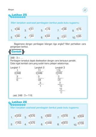 Bilangan 45
Latihan 25
3.
4.
1.
2.
5.
6.
7. 9.
10.
Latihan 26
1.
2.
3.
4.
5.
6.
7.
8.
Mari kerjakan soal-soal pembagian berikut pada buku tugasmu.
8.
Langkah 1 Langkah 2 Langkah 3
Mari kerjakan soal-soal pembagian berikut pada buku tugasmu.
Bagaimana dengan pembagian bilangan tiga angka? Mari perhatikan cara
pengerjaan berikut.
348 : 3 = ….
Pembagian tersebut dapat diselesaikan dengan cara bersusun pendek.
Coba ingat kembali cara yang sudah kamu pelajari sebelumnya.
Contoh
9.
10.
Jadi, 248 : 3 = 116.
 