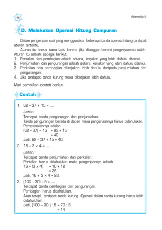 Matematika III46
1. 62 – 37 + 15 = ....
Jawab:
Terdapat tanda pengurangan dan penjumlahan.
Tanda pengurangan berada di depan maka pengerjaannya harus didahulukan.
Penyelesaiannya adalah
(62 – 37) + 15 = 25 + 15
= 40
Jadi, 62 – 37 + 15 = 40.
2. 16 + 3 × 4 = ....
Jawab:
Terdapat tanda penjumlahan dan perkalian.
Perkalian harus didahulukan maka pengerjaannya adalah
16 + (3 × 4) = 16 + 12
= 28
Jadi, 16 + 3 × 4 = 28.
3. (100 – 30) : 5 = ....
Terdapat tanda pembagian dan pengurangan.
Pembagian harus didahulukan.
Akan tetapi, terdapat tanda kurung. Operasi dalam tanda kurung harus lebih
didahulukan.
Jadi, (100 – 30 ) : 5 = 70 : 5
= 14
Mari perhatikan contoh berikut.
Dalam pengerjaan soal yang menggunakan beberapa tanda operasi hitung terdapat
aturan tertentu.
Aturan itu harus kamu taati karena jika dilanggar berarti pengerjaanmu salah.
Aturan itu adalah sebagai berikut.
1. Perkalian dan pembagian adalah setara, kerjakan yang lebih dahulu ditemui.
2. Penjumlahan dan pengurangan adalah setara, kerjakan yang lebih dahulu ditemui.
3. Perkalian dan pembagian dikerjakan lebih dahulu daripada penjumlahan dan
pengurangan.
4. Jika terdapat tanda kurung maka dikerjakan lebih dahulu.
D.D.D.D.D. Melakukan Operasi Hitung CampuranMelakukan Operasi Hitung CampuranMelakukan Operasi Hitung CampuranMelakukan Operasi Hitung CampuranMelakukan Operasi Hitung Campuran
Contoh
 