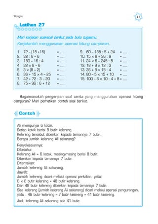 Bilangan 47
Latihan 27Latihan 27Latihan 27Latihan 27Latihan 27
1. 72 – (18 +16) = ….
2. 32 : 8 – 6 = ….
3. 180 – 16 : 4 = ….
4. 32 × 8 – 6 = ….
5. 3 × (8 – 2) = ….
6. 36 + 15 × 4 – 25 = ….
7. 42 + 72 : 3 – 20 = ….
8. 75 – 96 : 6 + 12 = ….
9. 60 – 135 : 5 + 24 = ….
10. 15 × 8 + 36 : 9 = ...
11. 24 × 6 – 245 : 5 = ….
12. 18 + 9 × 12 : 3 = ….
13. 36 + 8 × 15 : 4 = ….
14. 80 – 5 × 15 + 10 = ….
15. 100 – 6 × 10 : 4 + 8 = ….
Bagaimanakah pengerjaan soal cerita yang menggunakan operasi hitung
campuran? Mari perhatikan contoh soal berikut.
Ali mempunyai 6 kotak.
Setiap kotak berisi 8 butir kelereng.
Kelereng tersebut diberikan kepada temannya 7 butir.
Berapa jumlah kelereng Ali sekarang?
Penyelesaiannya:
Diketahui:
Kelereng Ali = 6 kotak, masing-masing berisi 8 butir.
Diberikan kepada temannya 7 butir.
Ditanyakan:
Jumlah kelereng Ali sekarang.
Jawab:
Jumlah kelereng dicari melalui operasi perkalian, yaitu:
6 × 8 butir kelereng = 48 butir kelereng.
Dari 48 butir kelereng diberikan kepada temannya 7 butir.
Sisa kelereng (jumlah kelereng Ali sekarang) dicari melalui operasi pengurangan,
yaitu : 48 butir kelereng – 7 butir kelereng = 41 butir kelereng.
Jadi, kelereng Ali sekarang ada 41 butir.
Mari kerjakan soal-soal berikut pada buku tugasmu.
Kerjakanlah menggunakan operasi hitung campuran.
Contoh
 