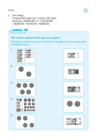 Bilangan 53
Latihan 30Latihan 30Latihan 30Latihan 30Latihan 30
Mari kerjakan soal-soal berikut pada buku tugasmu.
Pasangkan kelompok uang di sebelah kiri dengan nilai uang yang tepat
di sebelah kanan.
c. Cara ketiga
2 keping 200 rupiah dan 1 keping 100 rupiah.
karena (2 × Rp200,00) + (1 × Rp100,00).
= Rp400,00 + Rp100,00 = Rp500,00.
1.
2.
3.
4.
5.
 