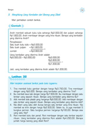 Bilangan 55
Latihan 32Latihan 32Latihan 32Latihan 32Latihan 32
5. Menghitung Uang Kembalian dari Barang yang Dibeli
Mari perhatikan contoh berikut.
Mari kerjakan soal-soal berikut pada buku tugasmu.
1. Tina membeli buku gambar dengan harga Rp3.750,00. Tina membayar
dengan uang Rp5.000. Berapa uang kembalian yang diterima Tina?
2. Ibu membeli kaus kaki dengan harga Rp7.500,00. Ibu membayar dengan satu
lembar uang sepuluh ribuan. Berapa uang kembalian yang diterima Ibu?
3. Adit membeli bola plastik yang harganya Rp9.500,00. Adit membayar dengan
satu lembar uang sepuluh ribuan. Berapa uang kembalian yang diterima Adit?
4. Nia diberi uang saku oleh ibunya berupa satu lembar uang lima ribuan. Nia
membeli es krim dengan harga Rp2.500,00. Selain itu, ia juga membeli 5
bungkus permen. Satu bungkus permen harganya Rp100,00. Berapa sisa
uang saku Nia?
5. Roni membeli buku dan pensil. Roni membayar dengan satu lembar sepuluh
ribuan. Uang kembalian yang diterima Roni adalah Rp4.250,00. Berapa
jumlah harga barang yang dibeli Roni?
Andri membeli sebuah buku tulis seharga Rp2.000,00 dan pulpen seharga
Rp1.800,00. Andri membayar dengan uang lima ribuan. Berapa uang kembalian
yang diterima Andri?
Penyelesaian:
Satu buah buku tulis = Rp2.000,00
Satu buah pulpen = Rp1.800,00
Jumlah = Rp3.800,00
Uang kembalian yang diterima Andri adalah
Rp5.000,00 – Rp3.800,00 Rp5.000,00
Rp3.800,00
Rp1.200,00
Jadi, uang kembalian yang diterima Andri adalah Rp1.200,00.
+
–
Contoh
 