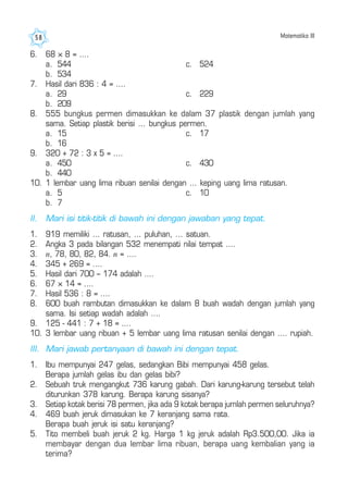 Matematika III58
6. 68 × 8 = ....
a. 544 c. 524
b. 534
7. Hasil dari 836 : 4 = ....
a. 29 c. 229
b. 209
8. 555 bungkus permen dimasukkan ke dalam 37 plastik dengan jumlah yang
sama. Setiap plastik berisi ... bungkus permen.
a. 15 c. 17
b. 16
9. 320 + 72 : 3 x 5 = ....
a. 450 c. 430
b. 440
10. 1 lembar uang lima ribuan senilai dengan ... keping uang lima ratusan.
a. 5 c. 10
b. 7
II. Mari isi titik-titik di bawah ini dengan jawaban yang tepat.
1. 919 memiliki ... ratusan, ... puluhan, ... satuan.
2. Angka 3 pada bilangan 532 menempati nilai tempat ....
3. n, 78, 80, 82, 84. n = ....
4. 345 + 269 = ....
5. Hasil dari 700 – 174 adalah ....
6. 67 × 14 = ....
7. Hasil 536 : 8 = ....
8. 600 buah rambutan dimasukkan ke dalam 8 buah wadah dengan jumlah yang
sama. Isi setiap wadah adalah ....
9. 125 - 441 : 7 + 18 = ....
10. 3 lembar uang ribuan + 5 lembar uang lima ratusan senilai dengan .... rupiah.
III. Mari jawab pertanyaan di bawah ini dengan tepat.
1. Ibu mempunyai 247 gelas, sedangkan Bibi mempunyai 458 gelas.
Berapa jumlah gelas ibu dan gelas bibi?
2. Sebuah truk mengangkut 736 karung gabah. Dari karung-karung tersebut telah
diturunkan 378 karung. Berapa karung sisanya?
3. Setiap kotak berisi 78 permen, jika ada 9 kotak berapa jumlah permen seluruhnya?
4. 469 buah jeruk dimasukan ke 7 keranjang sama rata.
Berapa buah jeruk isi satu keranjang?
5. Tito membeli buah jeruk 2 kg. Harga 1 kg jeruk adalah Rp3.500,00. Jika ia
membayar dengan dua lembar lima ribuan, berapa uang kembalian yang ia
terima?
 