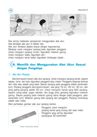 Matematika III60
Kita sering melakukan pengukuran menggunakan alat ukur.
Ada berbagai alat ukur di sekitar kita.
Alat ukur tersebut dipakai sesuai dengan kegunaannya.
Misalnya untuk mengukur panjang buku digunakan penggaris.
Untuk mengukur panjang rumah, digunakan meteran gulung.
Untuk mengukur waktu digunakan jam.
Untuk mengukur berat badan digunakan timbangan badan .
A.A.A.A.A. Memilih dan Menggunakan Alat Ukur SesuaiMemilih dan Menggunakan Alat Ukur SesuaiMemilih dan Menggunakan Alat Ukur SesuaiMemilih dan Menggunakan Alat Ukur SesuaiMemilih dan Menggunakan Alat Ukur Sesuai
dengan Fungsinyadengan Fungsinyadengan Fungsinyadengan Fungsinyadengan Fungsinya
1. Alat Ukur Panjang
Ada bermacam-macam alat ukur panjang. Untuk mengukur panjang benda, seperti
sepatu, kursi, dan buku digunakan penggaris atau mistar. Penggaris biasanya terbuat
dari mika atau plastik yang tebal. Satuan panjang pada penggaris adalah sentimeter
(cm). Panjang penggaris bermacam-macam, ada yang 10 cm, 20 cm, 30 cm, dan
yang paling panjang adalah 50 cm. Untuk mengukur benda yang lebih panjang,
seperti ruang kelas, pagar sekolah, dan tinggi pintu gerbang digunakan meteran
gulung. Satuan panjang pada meteran gulung sama dengan pada penggaris, yaitu
sentimeter (cm). Meteran gulung lebih panjang dari penggaris. Panjang minimalnya
adalah satu meter.
Mari perhatikan gambar alat ukur panjang berikut.
Penggaris untuk mengukur
panjang benda yang kurang dari satu meter
Penggaris yang sering digunakan
panjangnya 30 sentimeter.
Sumber: Dokumentasi Penerbit
 