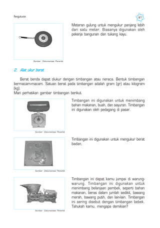 Pengukuran 61
Meteran gulung untuk mengukur panjang lebih
dari satu meter. Biasanya digunakan oleh
pekerja bangunan dan tukang kayu.
2. Alat ukur berat
Berat benda dapat diukur dengan timbangan atau neraca. Bentuk timbangan
bermacam-macam. Satuan berat pada timbangan adalah gram (gr) atau kilogram
(kg).
Mari perhatikan gambar timbangan berikut.
Timbangan ini digunakan untuk menimbang
bahan makanan, buah, dan sayuran. Timbangan
ini digunakan oleh pedagang di pasar.
Timbangan ini digunakan untuk mengukur berat
badan.
Timbangan ini dapat kamu jumpai di warung-
warung. Timbangan ini digunakan untuk
menimbang belanjaan pembeli, seperti bahan
makanan, beras dalam jumlah sedikit, bawang
merah, bawang putih, dan lain-lain. Timbangan
ini sering disebut dengan timbangan bebek.
Tahukah kamu, mengapa demikian?
Sumber: Dokumentasi Penerbit
Sumber: Dokumentasi Penerbit
Sumber: Dokumentasi Penerbit
Sumber: Dokumentasi Penerbit
 