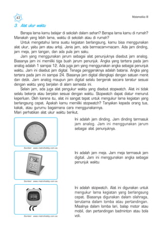 Matematika III62
3. Alat ukur waktu
Berapa lama kamu belajar di sekolah dalam sehari? Berapa lama kamu di rumah?
Manakah yang lebih lama, waktu di sekolah atau di rumah?
Untuk mengetahui lama suatu kegiatan berlangsung, kamu bisa menggunakan
alat ukur, yaitu jam atau arloji. Jenis jam, ada bermacam-macam. Ada jam dinding,
jam meja, jam tangan, dan ada pula jam saku.
Jam yang menggunakan jarum sebagai alat penunjuknya disebut jam analog.
Biasanya jam ini memiliki tiga buah jarum penunjuk. Angka yang tertera pada jam
analog adalah 1 sampai 12. Ada juga jam yang menggunakan angka sebagai penunjuk
waktu. Jam ini disebut jam digital. Tenaga penggeraknya adalah baterai. Angka yang
tertera pada jam ini sampai 24. Biasanya jam digital dilengkapi dengan satuan menit
dan detik. Jam analog maupun jam digital selalu bergerak secara teratur sesuai
dengan waktu yang berjalan di alam semesta ini.
Selain jam, ada juga alat pengukur waktu yang disebut stopwatch. Alat ini tidak
selalu bekerja atau berjalan sesuai dengan waktu. Stopwatch dapat diatur menurut
keperluan. Oleh karena itu, alat ini sangat tepat untuk mengukur lama kegiatan yang
berlangsung cepat. Apakah kamu memiliki stopwatch? Tanyakan kepada orang tua,
kakak, atau gurumu bagaimana cara menggunakannya.
Mari perhatikan alat ukur waktu berikut.
Ini adalah jam dinding. Jam dinding termasuk
jam analog. Jam ini menggunakan jarum
sebagai alat penunjuknya.
Ini adalah jam meja. Jam meja termasuk jam
digital. Jam ini menggunakan angka sebagai
penunjuk waktu
Ini adalah stopwatch. Alat ini digunakan untuk
mengukur lama kegiatan yang berlangsung
cepat. Biasanya digunakan dalam olahraga,
terutama dalam lomba atau pertandingan.
Misalnya dalam lomba lari, balap motor atau
mobil, dan pertandingan badminton atau bola
voli.Sumber: www.metrohobby.com.au
Sumber: www.metrohobby.com.au
Sumber: www.metrohobby.com.au
 