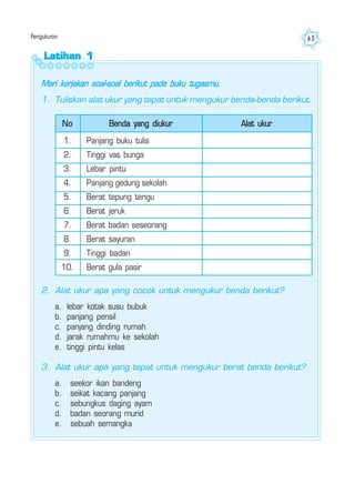 Pengukuran 63
Latihan 1Latihan 1Latihan 1Latihan 1Latihan 1
Mari kerjakan soal-soal berikut pada buku tugasmu.
1. Tuliskan alat ukur yang tepat untuk mengukur benda-benda berikut.
No Benda yang diukur
1.
2.
3.
4.
5.
6.
7.
8.
9.
10.
Panjang buku tulis
Tinggi vas bunga
Lebar pintu
Panjang gedung sekolah
Berat tepung terigu
Berat jeruk
Berat badan seseorang
Berat sayuran
Tinggi badan
Berat gula pasir
Alat ukur
2. Alat ukur apa yang cocok untuk mengukur benda berikut?
a. lebar kotak susu bubuk
b. panjang pensil
c. panjang dinding rumah
d. jarak rumahmu ke sekolah
e. tinggi pintu kelas
3. Alat ukur apa yang tepat untuk mengukur berat benda berikut?
a. seekor ikan bandeng
b. seikat kacang panjang
c. sebungkus daging ayam
d. badan seorang murid
e. sebuah semangka
 
