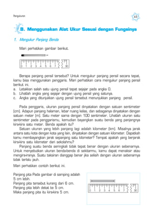 Pengukuran 65
1. Mengukur Panjang Benda
Mari perhatikan gambar berikut.
B.B.B.B.B. Menggunakan Alat Ukur Sesuai dengan FungsinyaMenggunakan Alat Ukur Sesuai dengan FungsinyaMenggunakan Alat Ukur Sesuai dengan FungsinyaMenggunakan Alat Ukur Sesuai dengan FungsinyaMenggunakan Alat Ukur Sesuai dengan Fungsinya
Berapa panjang pensil tersebut? Untuk mengukur panjang pensil secara tepat,
kamu bisa menggunakan penggaris. Mari perhatikan cara mengukur panjang pensil
berikut ini.
a. Letakkan salah satu ujung pensil tepat sejajar pada angka 0.
b. Lihatlah angka yang sejajar dengan ujung pensil yang satunya.
c. Angka yang ditunjukkan ujung pensil tersebut menunjukkan panjang pensil.
Pada penggaris, ukuran panjang pensil dinyatakan dengan satuan sentimeter
(cm). Adapun panjang halaman, lebar ruang kelas, dan sebagainya dinyatakan dengan
satuan meter (m). Satu meter sama dengan 100 sentimeter. Lihatlah ukuran satu
sentimeter pada penggarismu, kemudian bayangkan suatu benda yang panjangnya
kira-kira satu meter. Benda apakah itu?
Satuan ukuran yang lebih panjang lagi adalah kilometer (km). Misalnya jarak
antara satu kota dengan kota yang lain, dinyatakan dengan satuan kilometer. Dapatkah
kamu membayangkan jarak sepanjang satu kilometer? Tempat apakah yang berjarak
kira-kira satu kilometer dari sekolahmu?
Panjang suatu benda seringkali tidak tepat benar dengan ukuran sebenarnya.
Untuk menyebutkan ukuran benda-benda di sekitarmu, kamu dapat menaksir atau
mengira-iranya. Suatu taksiran dianggap benar jika selisih dengan ukuran sebenarnya
tidak terlalu jauh.
Mari perhatikan contoh berikut ini.
Panjang pita Pada gambar di samping adalah
5 cm lebih.
Panjang pita tersebut kurang dari 6 cm.
Panjang pita lebih dekat ke 5 cm.
Maka panjang pita itu kira-kira 5 cm.
0 1 2 3 4 5 6 7 30
0 1 2 3 4 5 6 7 30
 