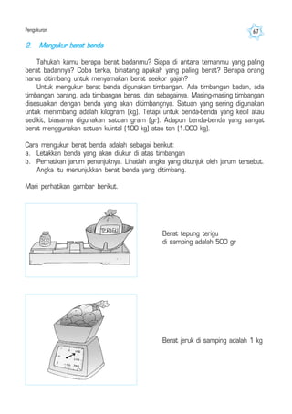Pengukuran 67
2. Mengukur berat benda
Tahukah kamu berapa berat badanmu? Siapa di antara temanmu yang paling
berat badannya? Coba terka, binatang apakah yang paling berat? Berapa orang
harus ditimbang untuk menyamakan berat seekor gajah?
Untuk mengukur berat benda digunakan timbangan. Ada timbangan badan, ada
timbangan barang, ada timbangan beras, dan sebagainya. Masing-masing timbangan
disesuaikan dengan benda yang akan ditimbangnya. Satuan yang sering digunakan
untuk menimbang adalah kilogram (kg). Tetapi untuk benda-benda yang kecil atau
sedikit, biasanya digunakan satuan gram (gr). Adapun benda-benda yang sangat
berat menggunakan satuan kuintal (100 kg) atau ton (1.000 kg).
Cara mengukur berat benda adalah sebagai berikut:
a. Letakkan benda yang akan diukur di atas timbangan
b. Perhatikan jarum penunjuknya. Lihatlah angka yang ditunjuk oleh jarum tersebut.
Angka itu menunjukkan berat benda yang ditimbang.
Mari perhatikan gambar berikut.
Berat tepung terigu
di samping adalah 500 gr
Berat jeruk di samping adalah 1 kg
 