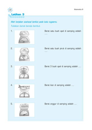 Matematika III68
Latihan 3Latihan 3Latihan 3Latihan 3Latihan 3
Mari kerjakan soal-soal berikut pada buku tugasmu.
Tuliskan berat benda berikut.
1. Berat satu buah apel di samping adalah
....
2. Berat satu buah jeruk di samping adalah
....
3. Berat 3 buah apel di samping adalah ....
4. Berat ikan di samping adalah ....
5. Berat anggur di samping adalah ....
 