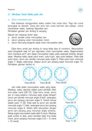 Pengukuran 69
3. Membaca Tanda Waktu pada Jam
a. Cara membaca jam
Kita biasanya menggunakan waktu malam hari untuk tidur. Pagi hari untuk
berangkat ke sekolah, siang dan sore hari untuk bermain dan belajar. Untuk
menentukan waktu, biasanya digunakan jam.
Perhatikan gambar jam dinding di samping.
Coba kamu amati jam dinding di ruang kelas atau di rumahmu. Menunjukkan
pukul berapakah saat ini? jam digunakan untuk menunjukkan waktu. Bagaimanakah
cara membaca jam? Jam dapat menunjukkan waktu pada saat-saat tertentu dengan
tepat. Misalnya waktu tepat pukul enam, pukul tujuh, atau pukul delapan. Pada saat
pukul enam, jarum jam pendek menunjuk pada angka 6. Pada pukul tujuh menunjuk
angka 7. Begitu seterusnya. Adapun jarum jam panjang tepat menunjuk angka 12.
Perhatikan gambar berikut ini.
Sebuah jam biasanya terdiri atas:
a. Jarum pendek untuk menunjukkan jam
b. Jarum panjang untuk menunjukkan menit.
c. Jarum kecil yang bergerak cepat untuk menunjukkan detik.
Jam tidak selalu menunjukkan waktu yang tepat.
Misalnya, waktu istirahat adalah pukul sembilan lebih
lima belas menit (09.15). Coba kamu amati, jarum
jam di ruang kelasmu menunjuk pada angka berapa?
Jarum jam pendek menunjuk angka 9 lebih, sedangkan
jarum jam panjang menunjuk angka 3. Contoh lainnya
adalah pukul 11.30. Pada saat itu jarum jam pendek
menunjuk angka 11 lebih, sedangkan jarum jam panjang
menunjuk angka 6. Waktu lebih ditunjukkan dengan
jarum jam panjang yang menunjuk angka tertentu.
Setiap angka menunjukkan waktu lebih 5 menit. Misalnya
pada contoh di atas, pukul sembilan lebih lima belas
menit, jarum panjang menunjuk angka 3 (3 × 5 menit
= 15 menit).
6
2
3
4
57
8
9
10
11 1
12
Pukul 08.00
6
2
3
4
57
8
9
10
11 1
12
6
2
3
4
57
8
9
10
11 1
12
Pukul 06.00 Pukul 06.00
6
2
3
4
57
8
9
10
11 1
12
Pukul 11.30
6
2
3
4
57
8
9
10
11 1
12
Pukul 09.15
 