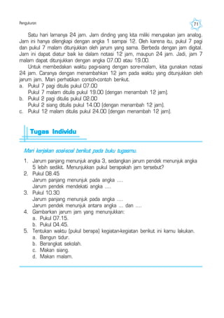 Pengukuran 71
Satu hari lamanya 24 jam. Jam dinding yang kita miliki merupakan jam analog.
Jam ini hanya dilengkapi dengan angka 1 sampai 12. Oleh karena itu, pukul 7 pagi
dan pukul 7 malam ditunjukkan oleh jarum yang sama. Berbeda dengan jam digital.
Jam ini dapat diatur baik ke dalam notasi 12 jam, maupun 24 jam. Jadi, jam 7
malam dapat ditunjukkan dengan angka 07.00 atau 19.00.
Untuk membedakan waktu pagi-siang dengan sore-malam, kita gunakan notasi
24 jam. Caranya dengan menambahkan 12 jam pada waktu yang ditunjukkan oleh
jarum jam. Mari perhatikan contoh-contoh berikut.
a. Pukul 7 pagi ditulis pukul 07.00
Pukul 7 malam ditulis pukul 19.00 (dengan menambah 12 jam).
b. Pukul 2 pagi ditulis pukul 02.00
Pukul 2 siang ditulis pukul 14.00 (dengan menambah 12 jam).
c. Pukul 12 malam ditulis pukul 24.00 (dengan menambah 12 jam).
Mari kerjakan soal-soal berikut pada buku tugasmu.
1. Jarum panjang menunjuk angka 3, sedangkan jarum pendek menunjuk angka
5 lebih sedikit. Menunjukkan pukul berapakah jam tersebut?
2. Pukul 08.45
Jarum panjang menunjuk pada angka ....
Jarum pendek mendekati angka ....
3. Pukul 10.30
Jarum panjang menunjuk pada angka ....
Jarum pendek menunjuk antara angka ... dan ....
4. Gambarkan jarum jam yang menunjukkan:
a. Pukul 07.15.
b. Pukul 04.45.
5. Tentukan waktu (pukul berapa) kegiatan-kegiatan berikut ini kamu lakukan.
a. Bangun tidur.
b. Berangkat sekolah.
c. Makan siang.
d. Makan malam.
Tugas IndividuTugas IndividuTugas IndividuTugas IndividuTugas Individu
 