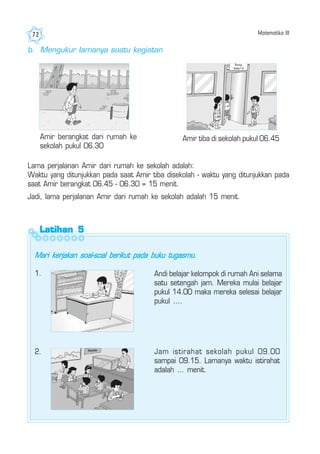 Matematika III72
Amir berangkat dari rumah ke
sekolah pukul 06.30
Amir tiba di sekolah pukul 06.45
b. Mengukur lamanya suatu kegiatan
Lama perjalanan Amir dari rumah ke sekolah adalah:
Waktu yang ditunjukkan pada saat Amir tiba disekolah - waktu yang ditunjukkan pada
saat Amir berangkat 06.45 - 06.30 = 15 menit.
Jadi, lama perjalanan Amir dari rumah ke sekolah adalah 15 menit.
Latihan 5Latihan 5Latihan 5Latihan 5Latihan 5
Mari kerjakan soal-soal berikut pada buku tugasmu.
Andi belajar kelompok di rumah Ani selama
satu setengah jam. Mereka mulai belajar
pukul 14.00 maka mereka selesai belajar
pukul ....
2. Jam istirahat sekolah pukul 09.00
sampai 09.15. Lamanya waktu istirahat
adalah ... menit.
1.
 