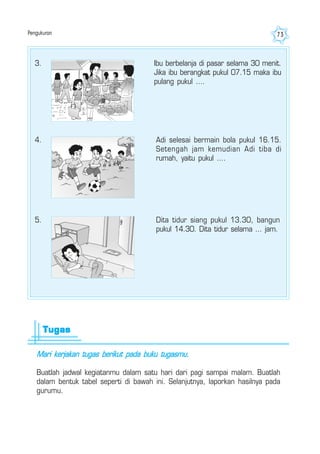 Pengukuran 73
3. Ibu berbelanja di pasar selama 30 menit.
Jika ibu berangkat pukul 07.15 maka ibu
pulang pukul ....
4. Adi selesai bermain bola pukul 16.15.
Setengah jam kemudian Adi tiba di
rumah, yaitu pukul ....
5. Dita tidur siang pukul 13.30, bangun
pukul 14.30. Dita tidur selama ... jam.
Mari kerjakan tugas berikut pada buku tugasmu.
Buatlah jadwal kegiatanmu dalam satu hari dari pagi sampai malam. Buatlah
dalam bentuk tabel seperti di bawah ini. Selanjutnya, laporkan hasilnya pada
gurumu.
TugasTugasTugasTugasTugas
 