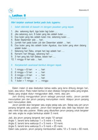 Matematika III76
Dalam materi di atas disebutkan bahwa waktu yang lama dihitung dengan hari,
bulan, atau tahun. Pada materi berikut ini akan dibatasi mengenai waktu yang singkat.
Waktu yang singkat diukur menggunakan detik, menit, atau jam.
Jam dinding menggunakan jarum sebagai penunjuk waktu. Jarum pendek
menunjukkan jam dan jarum panjang menunjukkan menit. Adapun jarum panjang
kecil menunjukkan detik.
Jarum pendek akan bergeser satu angka setiap satu jam. Setiap satu jam jarum
panjang bergerak satu putaran. Jarum kecil bergerak satu detik tiap ketukan dan
satu menit tiap satu putaran. Waktu yang dibutuhkan jarum panjang untuk bergeser
dari satu angka ke angka berikutnya adalah 5 menit.
Jadi, jika jarum panjang bergerak dari angka 12 sampai:
Angka 1, berarti lama waktunya 1 × 5 menit = 5 menit.
Angka 2, berarti lama waktunya 2 × 5 menit = 10 menit.
Angka 5, berarti lama waktunya 5 × 5 menit = 25 menit.
Dalam satu putaran, jarum panjang membutuhkan waktu 12 × 5 menit = 60 menit.
Latihan 6Latihan 6Latihan 6Latihan 6Latihan 6
Mari kerjakan soal-soal berikut pada buku tugasmu.
I. Isilah titik-titik di bawah ini dengan jawaban yang tepat.
1. Jika sekarang April, tiga bulan lagi bulan ....
2. Jika sekarang Juni, 6 bulan yang lalu adalah bulan ....
3. Dua bulan yang lalu adalah bulan mei, sekarang bulan ....
4. Bulan September ada ... hari.
5. Jumlah hari pada bulan Juli dan Desember adalah ... hari.
6. Dua bulan yang lalu adalah bulan Agustus, dua bulan yang akan datang
adalah bulan ....
7. Sekarang hari Rabu, empat hari lagi adalah hari ....
8. Kemarin hari Minggu, sekarang hari ....
9. 3 hari yang lalu hari Selasa, besok hari ....
10. 1 minggu 4 hari ada ... hari.
II. Kerjakanlah soal-soal berikut dengan tepat.
1. 1 minggu + 6 hari = ... hari
2. 2 minggu + 5 hari = ... hari
3. 4 minggu + 4 hari = ... hari
4. 2 bulan + 6 hari = ... hari
5. 1 bulan + 1 minggu = ... minggu
 