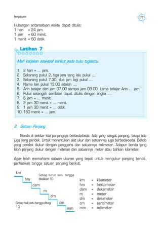 Pengukuran 77
Latihan 7Latihan 7Latihan 7Latihan 7Latihan 7
Mari kerjakan soal-soal berikut pada buku tugasmu.
1. 2 hari = ... jam.
2. Sekarang pukul 2, tiga jam yang lalu pukul ....
3. Sekarang pukul 7.30, dua jam lagi pukul ....
4. Nama lain pukul 13.00 adalah ....
5. Arin belajar dari jam 07.00 sampai jam 09.00. Lama belajar Arin ... jam.
6. Pukul setengah sembilan dapat ditulis dengan angka ....
7. 6 jam = ... menit.
8. 2 jam 30 menit = ... menit.
9. 1 jam 30 menit = ... detik.
10. 150 menit = ... jam.
Hubungan antarsatuan waktu dapat ditulis:
1 hari = 24 jam.
1 jam = 60 menit.
1 menit = 60 detik.
2. Satuan Panjang
Benda di sekitar kita panjangnya berbeda-beda. Ada yang sangat panjang, tetapi ada
juga yang pendek. Untuk menentukan alat ukur dan satuannya juga berbeda-beda. Benda
yang pendek diukur dengan penggaris dan satuannya milimeter. Adapun benda yang
lebih panjang diukur dengan meteran dan satuannya meter atau bahkan kilometer.
Agar lebih memahami satuan ukuran yang tepat untuk mengukur panjang benda,
perhatikan tangga satuan panjang berikut.
km = kilometer
hm = hektometer
dam = dekameter
m = meter
dm = desimeter
cm = sentimeter
mm = milimeter
km
hm
dam
m
dm
cm
mm
Setiap turun satu tangga
dikalikan 10
Setiap naik satu tangga dibagi
10
 