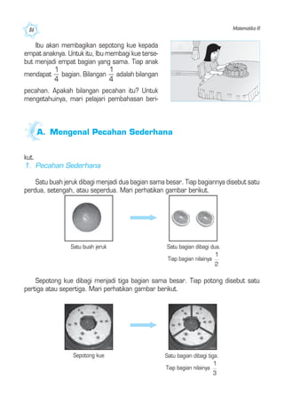 Matematika III86
Ibu akan membagikan sepotong kue kepada
empat anaknya. Untuk itu, Ibu membagi kue terse-
but menjadi empat bagian yang sama. Tiap anak
mendapat bagian. Bilangan adalah bilangan
pecahan. Apakah bilangan pecahan itu? Untuk
mengetahuinya, mari pelajari pembahasan beri-
A. Mengenal Pecahan Sederhana
kut.
1. Pecahan Sederhana
Satu buah jeruk dibagi menjadi dua bagian sama besar. Tiap bagiannya disebut satu
perdua, setengah, atau seperdua. Mari perhatikan gambar berikut.
Satu bagian dibagi dua.
Tiap bagian nilainya
Satu buah jeruk
Sepotong kue dibagi menjadi tiga bagian sama besar. Tiap potong disebut satu
pertiga atau sepertiga. Mari perhatikan gambar berikut.
Sepotong kue Satu bagian dibagi tiga.
Tiap bagian nilainya
 