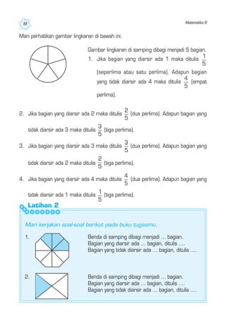 Matematika III88
Mari perhatikan gambar lingkaran di bawah ini.
Gambar lingkaran di samping dibagi menjadi 5 bagian.
1. Jika bagian yang diarsir ada 1 maka ditulis
(seperlima atau satu perlima). Adapun bagian
yang tidak diarsir ada 4 maka ditulis (empat
perlima).
Latihan 2
2. Jika bagian yang diarsir ada 2 maka ditulis (dua perlima). Adapun bagian yang
tidak diarsir ada 3 maka ditulis (tiga perlima).
3. Jika bagian yang diarsir ada 3 maka ditulis (dua perlima). Adapun bagian yang
tidak diarsir ada 2 maka ditulis (tiga perlima).
4. Jika bagian yang diarsir ada 4 maka ditulis (dua perlima). Adapun bagian yang
tidak diarsir ada 1 maka ditulis (tiga perlima).
1. Benda di samping dibagi menjadi ... bagian.
Bagian yang diarsir ada ... bagian, ditulis ....
Bagian yang tidak diarsir ada ... bagian, ditulis ....
2. Benda di samping dibagi menjadi ... bagian.
Bagian yang diarsir ada ... bagian, ditulis ....
Bagian yang tidak diarsir ada ... bagian, ditulis ....
Mari kerjakan soal-soal berikut pada buku tugasmu.
 