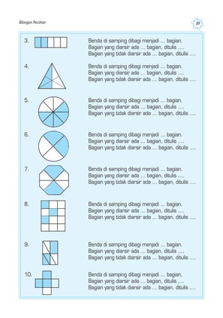Bilangan Pecahan 89
5. Benda di samping dibagi menjadi ... bagian.
Bagian yang diarsir ada ... bagian, ditulis ....
Bagian yang tidak diarsir ada ... bagian, ditulis ....
6. Benda di samping dibagi menjadi ... bagian.
Bagian yang diarsir ada ... bagian, ditulis ....
Bagian yang tidak diarsir ada ... bagian, ditulis ....
7. Benda di samping dibagi menjadi ... bagian.
Bagian yang diarsir ada ... bagian, ditulis ....
Bagian yang tidak diarsir ada ... bagian, ditulis ....
8. Benda di samping dibagi menjadi ... bagian.
Bagian yang diarsir ada ... bagian, ditulis ....
Bagian yang tidak diarsir ada ... bagian, ditulis ....
9. Benda di samping dibagi menjadi ... bagian.
Bagian yang diarsir ada ... bagian, ditulis ....
Bagian yang tidak diarsir ada ... bagian, ditulis ....
10. Benda di samping dibagi menjadi ... bagian.
Bagian yang diarsir ada ... bagian, ditulis ....
Bagian yang tidak diarsir ada ... bagian, ditulis ....
3. Benda di samping dibagi menjadi ... bagian.
Bagian yang diarsir ada ... bagian, ditulis ....
Bagian yang tidak diarsir ada ... bagian, ditulis ....
4. Benda di samping dibagi menjadi ... bagian.
Bagian yang diarsir ada ... bagian, ditulis ....
Bagian yang tidak diarsir ada ... bagian, ditulis ....
 