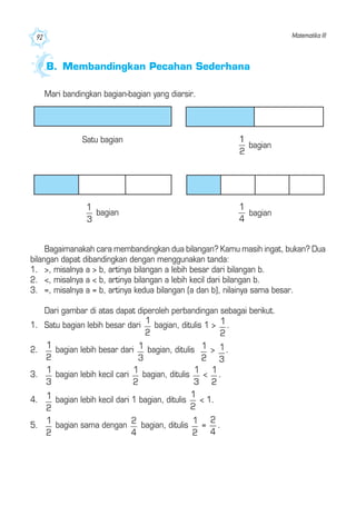 Matematika III92
Mari bandingkan bagian-bagian yang diarsir.
Bagaimanakah cara membandingkan dua bilangan? Kamu masih ingat, bukan? Dua
bilangan dapat dibandingkan dengan menggunakan tanda:
1. >, misalnya a > b, artinya bilangan a lebih besar dari bilangan b.
2. <, misalnya a < b, artinya bilangan a lebih kecil dari bilangan b.
3. =, misalnya a = b, artinya kedua bilangan (a dan b), nilainya sama besar.
Dari gambar di atas dapat diperoleh perbandingan sebagai berikut.
1. Satu bagian lebih besar dari bagian, ditulis 1 > .
2. bagian lebih besar dari bagian, ditulis > .
3. bagian lebih kecil cari bagian, ditulis < .
4. bagian lebih kecil dari 1 bagian, ditulis < 1.
5. bagian sama dengan bagian, ditulis = .
B. Membandingkan Pecahan Sederhana
Satu bagian
bagian
bagianbagian
 