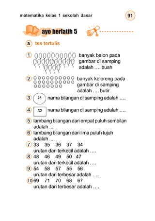 matematika kelas 1 sekolah dasar 91
ayo berlatih 5
a tes tertulis
1 banyak balon pada
gambar di samping
adalah …. buah
2 banyak kelereng pada
gambar di samping
adalah …. butir
3 nama bilangan di samping adalah ….
4 nama bilangan di samping adalah ….
5 lambang bilangan dari empat puluh sembilan
adalah ....
6 lambang bilangan dari lima puluh tujuh
adalah ....
7 33 35 36 37 34
urutan dari terkecil adalah ….
8 48 46 49 50 47
urutan dari terkecil adalah ….
9 54 58 57 55 56
urutan dari terbesar adalah ….
10 69 71 70 68 67
urutan dari terbesar adalah ….
 