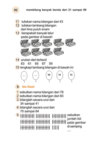 membilang banyak benda dari 21 sampai 9992
11 tuliskan nama bilangan dari 43
12 tuliskan lambang bilangan
dari lima puluh enam
13 berapakah banyak telur
pada gambar di bawah
14 urukan dari terkecil
63 61 65 67 59
15 lengkapi lambang bilangan di bawah ini
b tes lisan
1 sebutkan nama bilangan dari 78
2 sebutkan nama bilangan dari 83
3 bilanglah secara urut dari
34 sampai 41
4 bilanglah secara urut dari
70 sampai 64
5 sebutkan
jumlah lidi
pada gambar
di samping
....
 