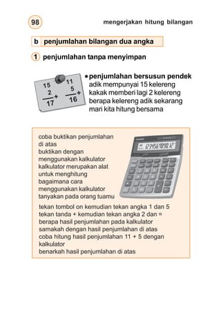 mengerjakan hitung bilangan98
15
2
17
+
11
5
16
+
1 penjumlahan tanpa menyimpan
penjumlahan bersusun pendek
adik mempunyai 15 kelereng
kakak memberi lagi 2 kelereng
berapa kelereng adik sekarang
mari kita hitung bersama
coba buktikan penjumlahan
di atas
buktikan dengan
menggunakan kalkulator
kalkulator merupakan alat
untuk menghitung
bagaimana cara
menggunakan kalkulator
tanyakan pada orang tuamu
tekan tombol on kemudian tekan angka 1 dan 5
tekan tanda + kemudian tekan angka 2 dan =
berapa hasil penjumlahan pada kalkulator
samakah dengan hasil penjumlahan di atas
coba hitung hasil penjumlahan 11 + 5 dengan
kalkulator
benarkah hasil penjumlahan di atas
b penjumlahan bilangan dua angka
 