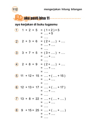 mengerjakan hitung bilangan112
aku pasti bisa 11
1 + 2 + 5 = ( 1 + 2 ) + 5
= …. + 5
= ….
2 + 3 + 6 = ( 2 + …. ) + ….
= …. + ….
= ….
3 + 7 + 5 = ( 3 + …. ) + ….
= …. + ….
= ….
2 + 8 + 9 = ( 2 + …. ) + ….
= …. + ….
= ….
11 + 12 + 15 = …. + ( …. + 15 )
= …. + ….
= ….
12 + 13 + 17 = …. + ( …. + 17 )
= …. + ….
= ….
13 + 8 + 22 = …. + ( …. + …. )
= …. + ….
= ….
9 + 15 + 25 = …. + ( …. + …. )
= …. + ….
= ….
1
2
4
3
6
5
7
8
ayo kerjakan di buku tugasmu
 