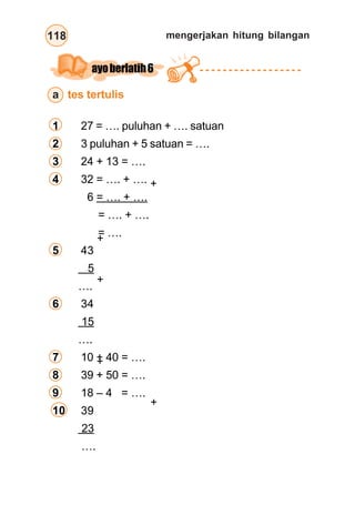 mengerjakan hitung bilangan118
ayoberlatih6
a tes tertulis
1 27 = …. puluhan + …. satuan
2 3 puluhan + 5 satuan = ….
3 24 + 13 = ….
4 32 = …. + ….
6 = …. + ….
= …. + ….
= ….
5 43
5
….
6 34
15
….
7 10 + 40 = ….
8 39 + 50 = ….
9 18 – 4 = ….
10 39
23
….
+
+
+
+
+
 