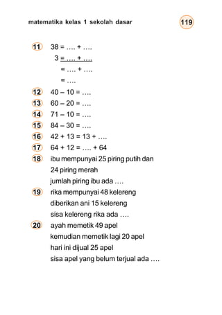 matematika kelas 1 sekolah dasar 119
12 40 – 10 = ….
13 60 – 20 = ….
14 71 – 10 = ….
15 84 – 30 = ….
16 42 + 13 = 13 + ….
17 64 + 12 = …. + 64
18 ibu mempunyai 25 piring putih dan
24 piring merah
jumlah piring ibu ada ….
19 rika mempunyai 48 kelereng
diberikan ani 15 kelereng
sisa kelereng rika ada ….
20 ayah memetik 49 apel
kemudian memetik lagi 20 apel
hari ini dijual 25 apel
sisa apel yang belum terjual ada ….
11 38 = …. + ….
3 = …. + ….
= …. + ….
= ….
 