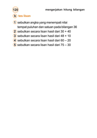 mengerjakan hitung bilangan120
b tes lisan
1 sebutkan angka yang menempati nilai
tempat puluhan dan satuan pada bilangan 36
2 sebutkan secara lisan hasil dari 30 + 40
3 sebutkan secara lisan hasil dari 48 + 10
4 sebutkan secara lisan hasil dari 60 – 20
5 sebutkan secara lisan hasil dari 75 – 30
 