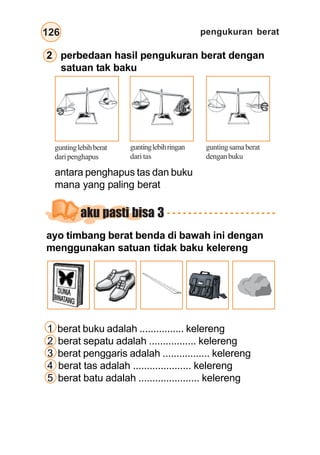 pengukuran berat126
2 perbedaan hasil pengukuran berat dengan
satuan tak baku
antara penghapus tas dan buku
mana yang paling berat
guntinglebihberat
daripenghapus
guntinglebihringan
dari tas
guntingsamaberat
denganbuku
aku pasti bisa 3
ayo timbang berat benda di bawah ini dengan
menggunakan satuan tidak baku kelereng
1 berat buku adalah ................ kelereng
2 berat sepatu adalah ................. kelereng
3 berat penggaris adalah ................. kelereng
4 berat tas adalah ..................... kelereng
5 berat batu adalah ...................... kelereng
 