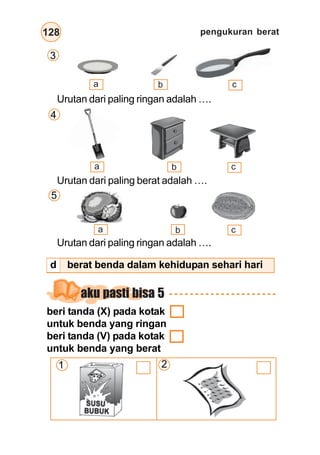 pengukuran berat128
Urutan dari paling ringan adalah ….
Urutan dari paling berat adalah ….
Urutan dari paling ringan adalah ….
a b c
a b c
a b c
aku pasti bisa 5
beri tanda (X) pada kotak
untuk benda yang ringan
beri tanda (V) pada kotak
untuk benda yang berat
1 2
4
5
3
d berat benda dalam kehidupan sehari hari
 