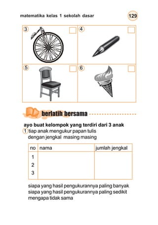 matematika kelas 1 sekolah dasar 129
ayo buat kelompok yang terdiri dari 3 anak
1 tiap anak mengukur papan tulis
dengan jengkal masing masing
no nama jumlah jengkal
1
2
3
siapa yang hasil pengukurannya paling banyak
siapa yang hasil pengukurannya paling sedikit
mengapa tidak sama
berlatih bersama
3 4
5 6
 